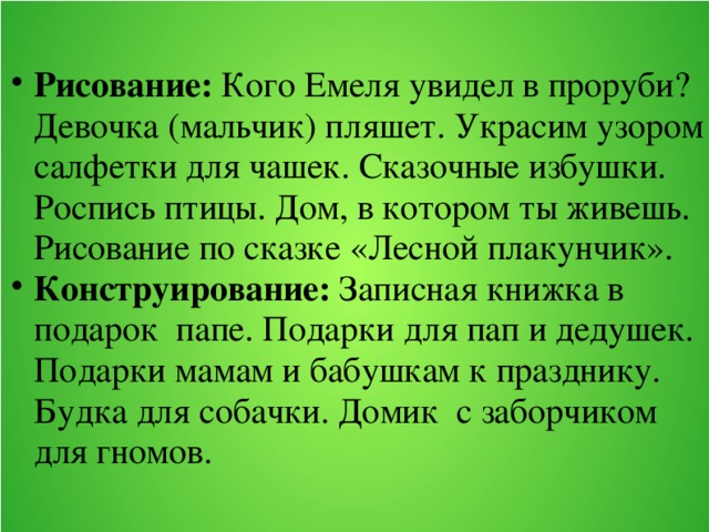 Рисование: Кого Емеля увидел в проруби? Девочка (мальчик) пляшет. Украсим узором салфетки для чашек. Сказочные избушки. Роспись птицы. Дом, в котором ты живешь. Рисование по сказке «Лесной плакунчик». Конструирование: Записная книжка в подарок папе. Подарки для пап и дедушек. Подарки мамам и бабушкам к празднику. Будка для собачки. Домик с заборчиком для гномов.