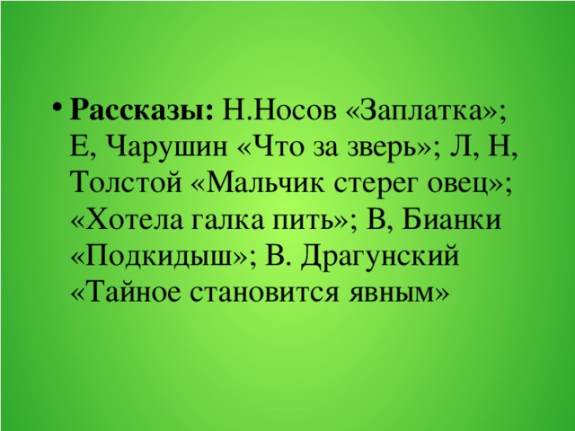 Рассказы: Н.Носов «Заплатка»; Е, Чарушин «Что за зверь»; Л, Н, Толстой «Мальчик стерег овец»; «Хотела галка пить»; В, Бианки «Подкидыш»; В. Драгунский «Тайное становится явным»