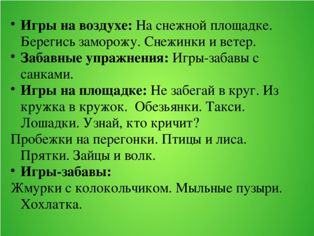 Игры на воздухе: На снежной площадке. Берегись заморожу. Снежинки и ветер. Забавные упражнения: Игры-забавы с санками. Игры на площадке: Не забегай в круг. Из кружка в кружок. Обезьянки. Такси. Лошадки. Узнай, кто кричит? Пробежки на перегонки. Птицы и лиса. Прятки. Зайцы и волк. Игры-забавы: