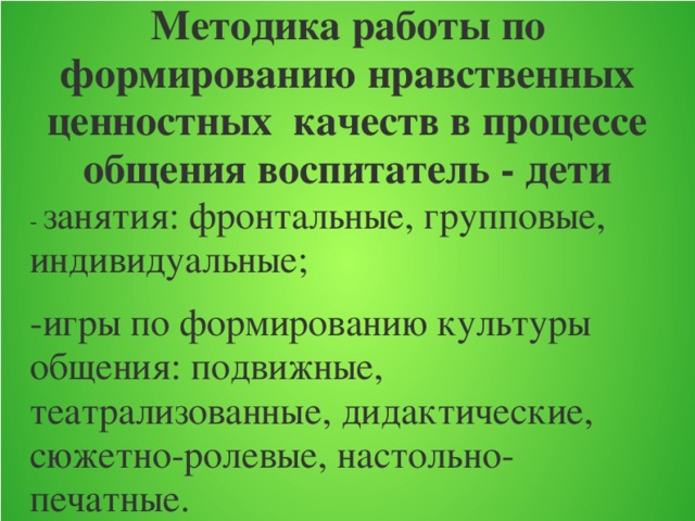 Методика работы по формированию нравственных ценностных качеств в процессе общения воспитатель - дети   - занятия: фронтальные, групповые, индивидуальные; -игры по формированию культуры общения: подвижные, театрализованные, дидактические, сюжетно-ролевые, настольно-печатные.