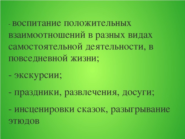 - воспитание положительных взаимоотношений в разных видах самостоятельной деятельности, в повседневной жизни; - экскурсии; - праздники, развлечения, досуги; - инсценировки сказок, разыгрывание этюдов