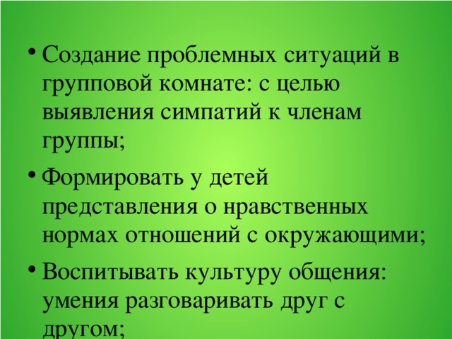 Создание проблемных ситуаций в групповой комнате: с целью выявления симпатий к членам группы; Формировать у детей представления о нравственных нормах отношений с окружающими; Воспитывать культуру общения: умения разговаривать друг с другом;