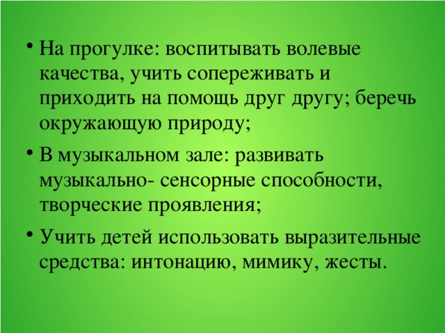 На прогулке: воспитывать волевые качества, учить сопереживать и приходить на помощь друг другу; беречь окружающую природу; В музыкальном зале: развивать музыкально- сенсорные способности, творческие проявления; Учить детей использовать выразительные средства: интонацию, мимику, жесты.