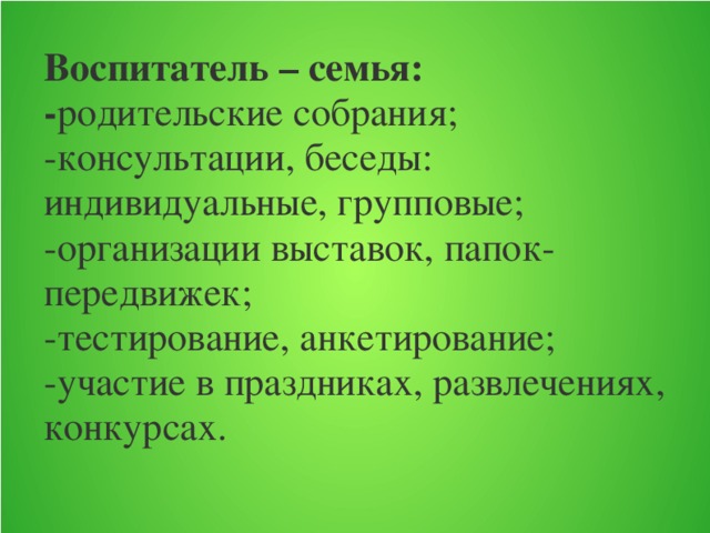 Воспитатель – семья:  - родительские собрания;  -консультации, беседы: индивидуальные, групповые;  -организации выставок, папок-передвижек;  -тестирование, анкетирование;  -участие в праздниках, развлечениях, конкурсах.