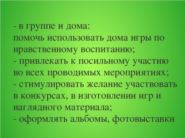 - в группе и дома:  помочь использовать дома игры по нравственному воспитанию;  - привлекать к посильному участию во всех проводимых мероприятиях;  - стимулировать желание участвовать в конкурсах, в изготовлении игр и наглядного материала;  - оформлять альбомы, фотовыставки