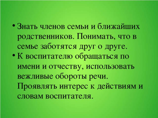 Знать членов семьи и ближайших родственников. Понимать, что в семье заботятся друг о друге. К воспитателю обращаться по имени и отчеству, использовать вежливые обороты речи. Проявлять интерес к действиям и словам воспитателя.