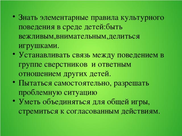 Знать элементарные правила культурного поведения в среде детей:быть вежливым,внимательным,делиться игрушками. Устанавливать связь между поведением в группе сверстников и ответным отношением других детей. Пытаться самостоятельно, разрешать проблемную ситуацию Уметь объединяться для общей игры, стремиться к согласованным действиям.