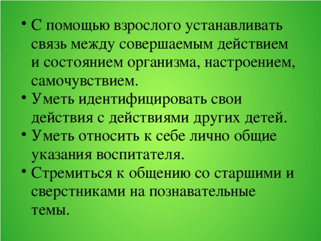 С помощью взрослого устанавливать связь между совершаемым действием и состоянием организма, настроением, самочувствием. Уметь идентифицировать свои действия с действиями других детей. Уметь относить к себе лично общие указания воспитателя. Стремиться к общению со старшими и сверстниками на познавательные темы.