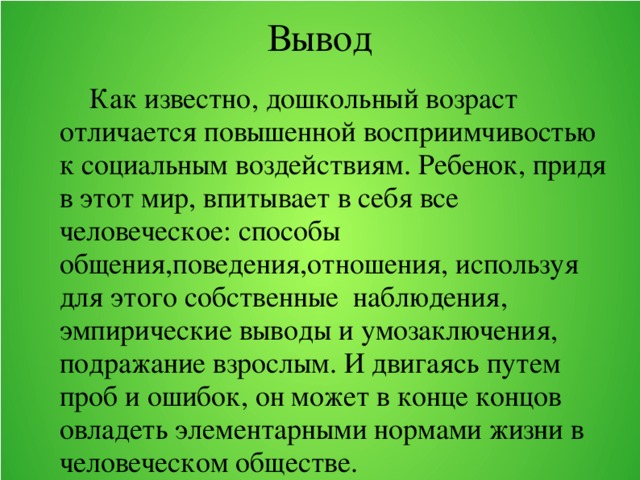 Вывод    Как известно, дошкольный возраст отличается повышенной восприимчивостью к социальным воздействиям. Ребенок, придя в этот мир, впитывает в себя все человеческое: способы общения,поведения,отношения, используя для этого собственные наблюдения, эмпирические выводы и умозаключения, подражание взрослым. И двигаясь путем проб и ошибок, он может в конце концов овладеть элементарными нормами жизни в человеческом обществе.