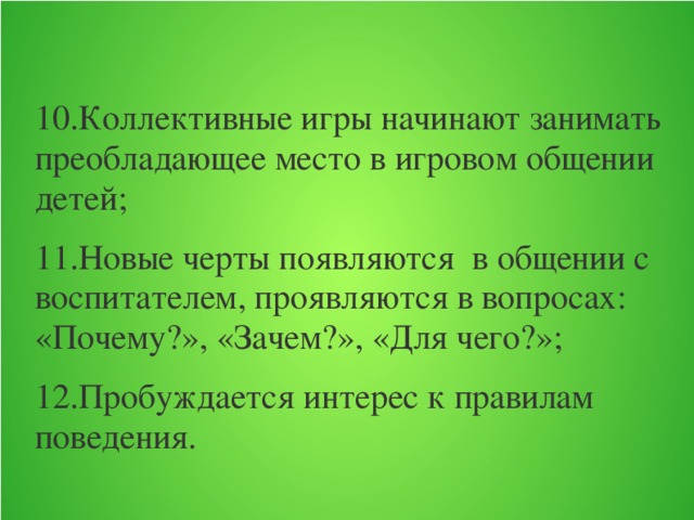 10.Коллективные игры начинают занимать преобладающее место в игровом общении детей; 11.Новые черты появляются в общении с воспитателем, проявляются в вопросах: «Почему?», «Зачем?», «Для чего?»; 12.Пробуждается интерес к правилам поведения.