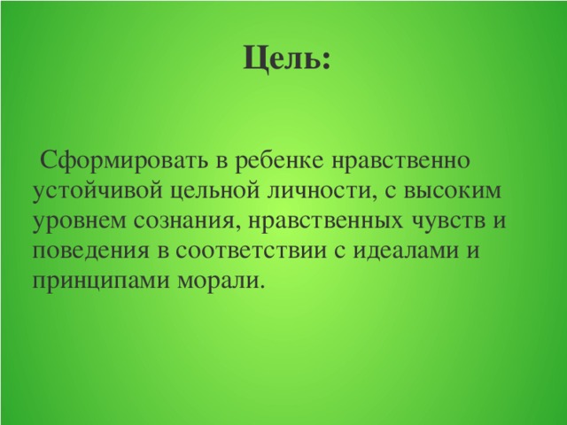 Цель:  Сформировать в ребенке нравственно устойчивой цельной личности, с высоким уровнем сознания, нравственных чувств и поведения в соответствии с идеалами и принципами морали.