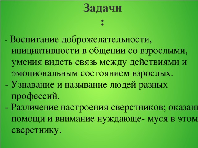 Задачи: -  Воспитание доброжелательности, инициативности в общении со взрослыми, умения видеть связь между действиями и эмоциональным состоянием взрослых. - Узнавание и называние людей разных профессий. - Различение настроения сверстников; оказание помощи и внимание нуждающе- муся в этом сверстнику.