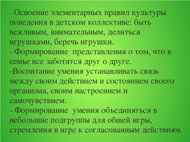 - Освоение элементарных правил культуры поведения в детском коллективе: быть вежливым, внимательным, делиться игрушками, беречь игрушки. - Формирование представления о том, что в семье все заботятся друг о друге. -Воспитание умения устанавливать связь между своим действием и состоянием своего организма, своим настроением и самочувствием. - Формирование умения объединяться в небольшие подгруппы для общей игры, стремления в игре к согласованным действиям.