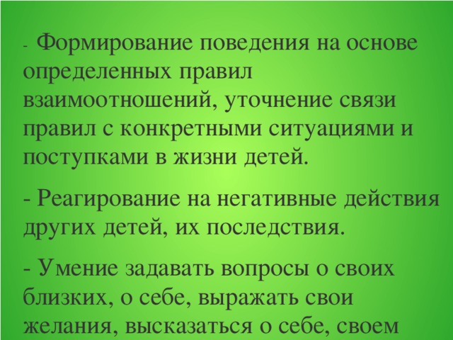 -  Формирование поведения на основе определенных правил взаимоотношений, уточнение связи правил с конкретными ситуациями и поступками в жизни детей. - Реагирование на негативные действия других детей, их последствия. - Умение задавать вопросы о своих близких, о себе, выражать свои желания, высказаться о себе, своем самочувствии, настроении. - Проявление самостоятельности и инициативы в выборе игр; побуждение воспитателем детей к изменению первоначально принятой роли в процессе развертывания игры.