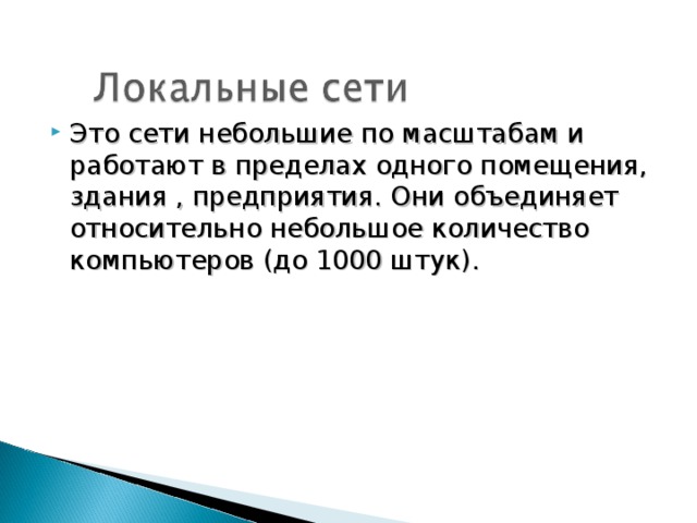 Это сети небольшие по масштабам и работают в пределах одного помещения, здания , предприятия. Они объединяет относительно небольшое количество компьютеров (до 1000 штук).