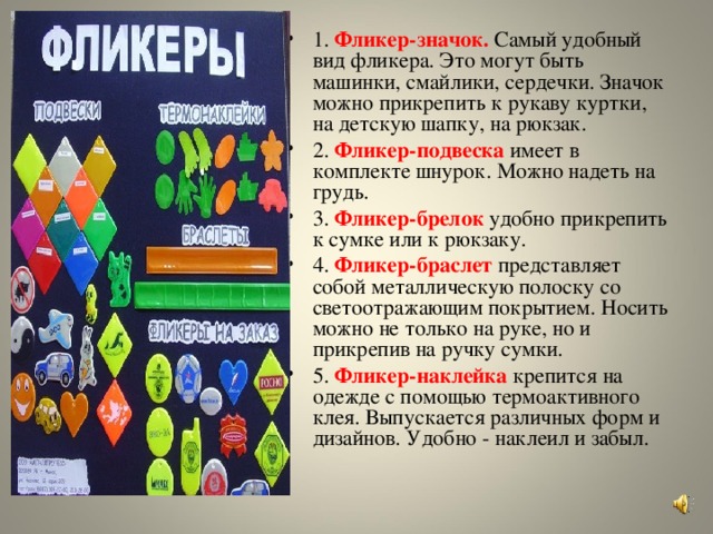 1.   Фликер-значок.  Самый удобный вид фликера. Это могут быть машинки, смайлики, сердечки. Значок можно прикрепить к рукаву куртки, на детскую шапку, на рюкзак. 2.  Фликер-подвеска   имеет в комплекте шнурок. Можно надеть на грудь. 3.   Фликер-брелок  удобно прикрепить к сумке или к рюкзаку. 4.  Фликер-браслет  представляет собой металлическую полоску со светоотражающим покрытием. Носить можно не только на руке, но и прикрепив на ручку сумки. 5.   Фликер-наклейка  крепится на одежде с помощью термоактивного клея. Выпускается различных форм и дизайнов. Удобно - наклеил и забыл.