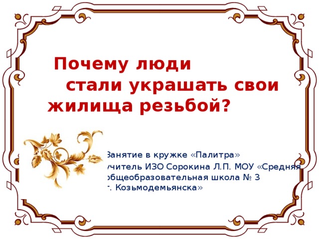 Почему люди  стали украшать свои жилища резьбой? Занятие в кружке «Палитра» учитель ИЗО Сорокина Л.П. МОУ «Средняя общеобразовательная школа № 3  г. Козьмодемьянска»