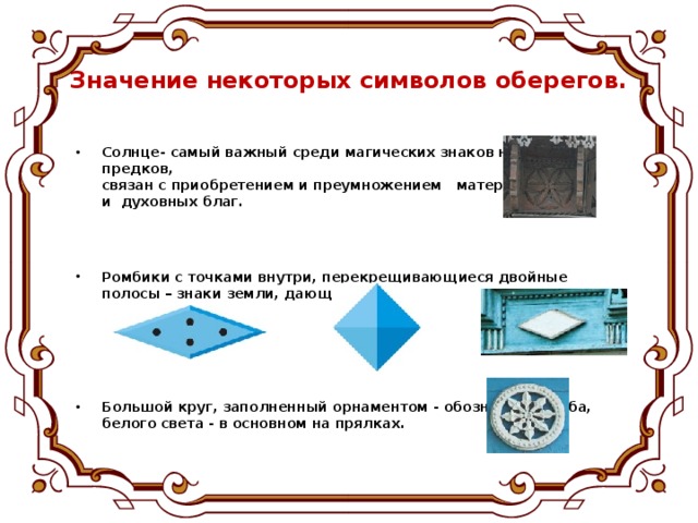 Значение некоторых символов оберегов.   Солнце- самый важный среди магических знаков наших предков,  связан с приобретением и преумножением материальных  и духовных благ.    Ромбики с точками внутри, перекрещивающиеся двойные  полосы – знаки земли, дающей урожай.      Большой круг, заполненный орнаментом - обозначение неба,  белого света - в основном на прялках.