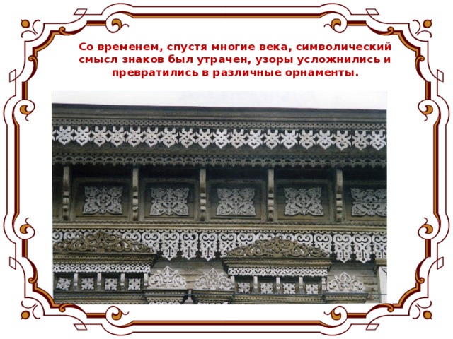 Со временем, спустя многие века, символический смысл знаков был утрачен, узоры усложнились и превратились в различные орнаменты.