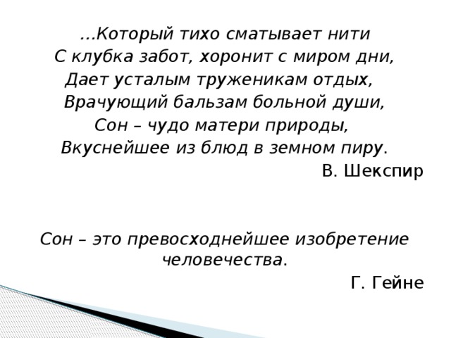 … Который тихо сматывает нити С клубка забот, хоронит с миром дни, Дает усталым труженикам отдых, Врачующий бальзам больной души, Сон – чудо матери природы, Вкуснейшее из блюд в земном пиру. В. Шекспир   Сон – это превосходнейшее изобретение человечества. Г. Гейне