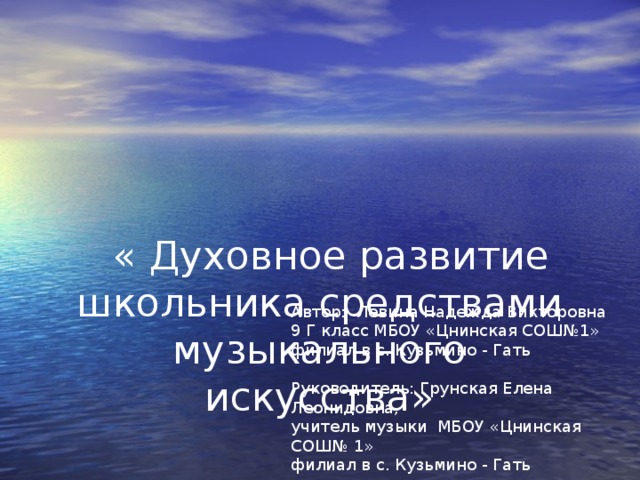 « Духовное развитие школьника средствами музыкального искусства»     Автор: Лёвина Надежда Викторовна 9 Г класс МБОУ «Цнинская СОШ№1» филиал в с. Кузьмино - Гать   Руководитель: Грунская Елена Леонидовна, учитель музыки МБОУ «Цнинская СОШ№ 1» филиал в с. Кузьмино - Гать