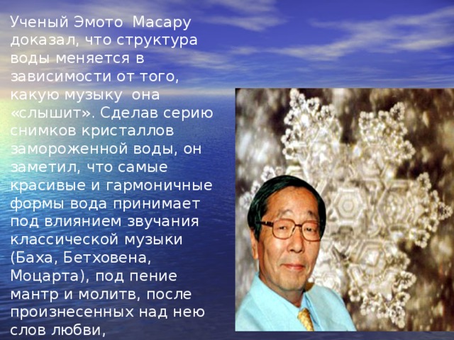 Ученый Эмото Масару доказал, что структура воды меняется в зависимости от того, какую музыку она «слышит». Сделав серию снимков кристаллов замороженной воды, он заметил, что самые красивые и гармоничные формы вода принимает под влиянием звучания классической музыки (Баха, Бетховена, Моцарта), под пение мантр и молитв, после произнесенных над нею слов любви, благодарности, сострадания.