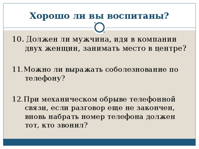 Хорошо ли вы воспитаны? 10. Должен ли мужчина, идя в компании двух женщин, занимать место в центре? 11.Можно ли выражать соболезнование по телефону? 12.При механическом обрыве телефонной связи, если разговор еще не закончен, вновь набрать номер телефона должен тот, кто звонил?