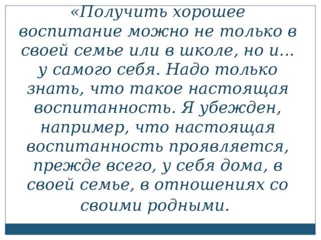 «Получить хорошее воспитание можно не только в своей семье или в школе, но и... у самого себя. Надо только знать, что такое настоящая воспитанность. Я убежден, например, что настоящая воспитанность проявляется, прежде всего, у себя дома, в своей семье, в отношениях со своими родными.