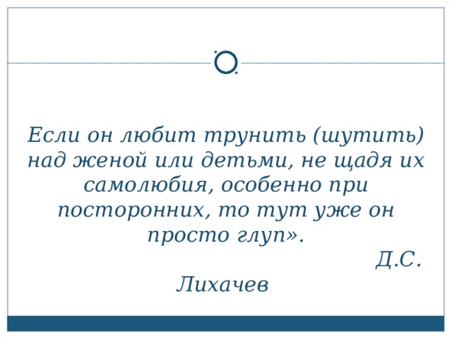 Если он любит трунить (шутить) над женой или детьми, не щадя их самолюбия, особенно при посторонних, то тут уже он просто глуп».  Д.С. Лихачев