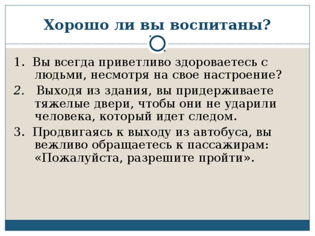 Хорошо ли вы воспитаны? 1. Вы всегда приветливо здороваетесь с людьми, несмотря на свое настроение? 2. Выходя из здания, вы придерживаете тяжелые двери, чтобы они не ударили человека, который идет следом. 3. Продвигаясь к выходу из автобуса, вы вежливо обращаетесь к пассажирам: «Пожалуйста, разрешите пройти».