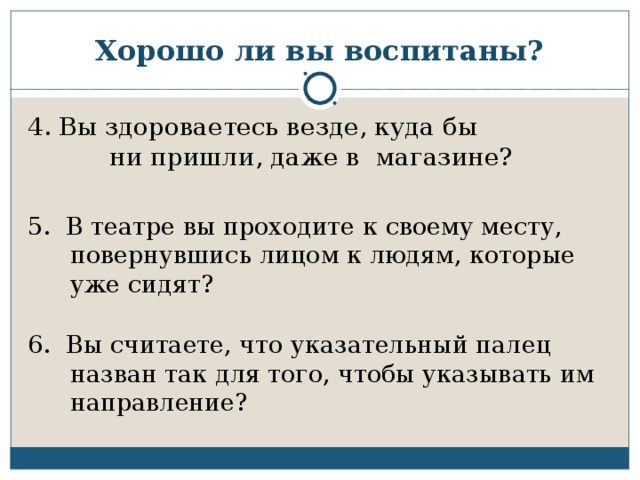 Хорошо ли вы воспитаны? 4. Вы здороваетесь везде, куда бы  ни пришли, даже в магазине? 5. В театре вы проходите к своему месту, повернувшись лицом к людям, которые уже сидят?   6. Вы считаете, что указательный палец назван так для того, чтобы указывать им направление?