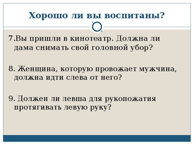 Хорошо ли вы воспитаны? 7.Вы пришли в кинотеатр. Должна ли дама снимать свой головной убор? 8. Женщина, которую провожает мужчина, должна идти слева от него? 9. Должен ли левша для рукопожатия протягивать левую руку?