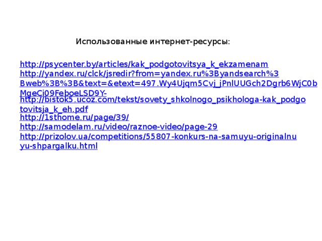 Использованные интернет-ресурсы: http://psycenter.by/articles/kak_podgotovitsya_k_ekzamenam http://yandex.ru/clck/jsredir?from=yandex.ru%3Byandsearch%3Bweb%3B%3B&text=&etext=497.Wy4Ujqm5Cvj_jPnlUUGch2Dgrb6WjC0bMgeCi09FeboeLSD9Y- http://bistok5.ucoz.com/tekst/sovety_shkolnogo_psikhologa-kak_podgotovitsja_k_eh.pdf http://1sthome.ru/page/39/ http://samodelam.ru/video/raznoe-video/page-29 http://prizolov.ua/competitions/55807-konkurs-na-samuyu-originalnuyu-shpargalku.html