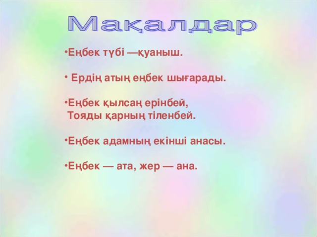 Еңбек түбі —қуаныш.   Ердің атың еңбек шығарады.  Еңбек қылсаң ерінбей,  Тояды қарның тіленбей.  Еңбек адамның екінші анасы.  Еңбек — ата, жер — ана.