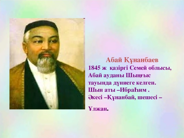 Абай Құнанбаев  1845 ж қазіргі Семей облысы, Абай ауданы Шыңғыс тауында дүниеге келген.  Шын аты –ИбраҺим .  Әкесі –Құнанбай, шешесі – Ұлжан .