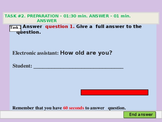 TASK #2. PREPARATION – 01:30 min. ANSWER – 01 min. ANSWER   Аnswer question 1. Give а full answer to the question.   Electronic assistant: How old are you?  Student: ______________________________     Remember that you have 60 seconds to answer question. Task 2 End answer