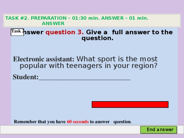 TASK #2. PREPARATION – 01:30 min. ANSWER – 01 min. ANSWER    Answer question 3. Give а full answer to the question.   Electronic assistant: What sport is the most popular with teenagers in your region? Student: ____________________________________      Remember that you have 60 seconds to answer question . Task 2 End answer