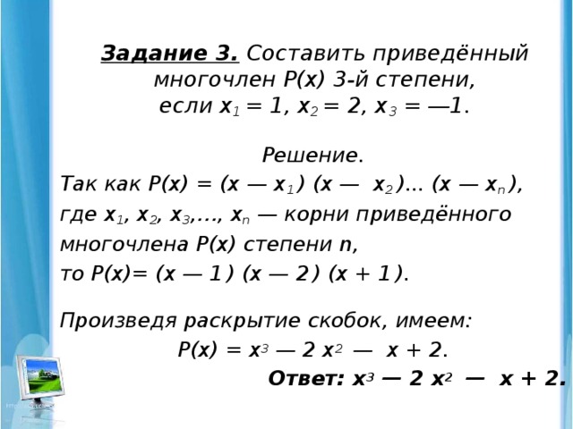 Задание 3.  Составить приведённый многочлен Р(х) 3-й степени,  если х 1 = 1, х 2 = 2, х 3 = ―1.   Решение. Так как Р(х) = (х — х 1 ) (х — х 2 )... (х — х n ), где х 1 , х 2 , х 3 ,…, х n — корни приведённого многочлена Р(х) степени n, то Р(х)= (х — 1  ) (х — 2  ) (х + 1  ). Произведя раскрытие скобок, имеем: Р(х) = х 3 — 2 х 2 — х + 2.  Ответ: х 3 — 2 х 2 — х + 2.
