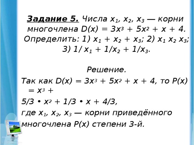 Задание 5.  Числа х 1 , х 2 , х 3 ― корни многочлена D(х) = 3х 3 + 5х 2 + х + 4.  Определить: 1) х 1 + х 2 + х 3 ; 2) х 1 х 2 х 3 ; 3) 1/ х 1 + 1/х 2 + 1/х 3 .   Решение. Так как D(х) = 3х 3 + 5х 2 + х + 4, то Р(х) = х 3 + 5/3 • х 2 + 1/3 • х + 4/3, где х 1 , х 2 , х 3 — корни приведённого многочлена Р(х) степени 3-й.