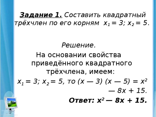 Задание 1. Составить квадратный трёхчлен по его корням х 1 = 3; х 2 = 5 .   Решение. На основании свойства приведённого квадратного трёхчлена, имеем: х 1 = 3; х 2 = 5, то (х — 3) (х — 5) = х 2 — 8х + 15. Ответ: х 2 — 8х + 15.