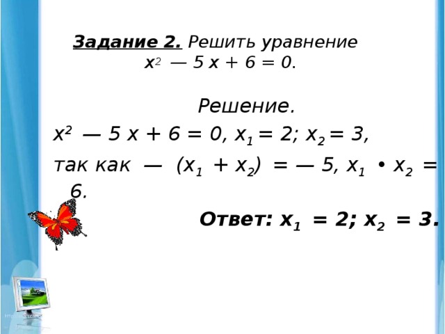 Задание 2. Решить уравнение  х 2 — 5 х + 6 = 0.   Решение. х 2 — 5 х + 6 = 0, х 1 = 2; х 2 = 3, так как — (х 1 + х 2 )  = — 5, х 1 • х 2 = 6.  Ответ: х 1 = 2; х 2 = 3.