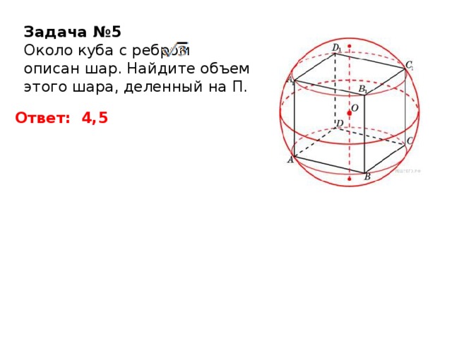 Задача №5 Около куба с ребром описан шар. Найдите объем этого шара, деленный на П. Ответ: 4,5