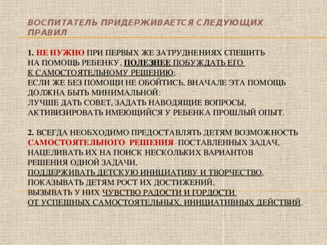 Воспитатель придерживается следующих правил   1. Не нужно при первых же затруднениях спешить  на помощь ребенку, полезнее побуждать его  к самостоятельному решению ;  если же без помощи не обойтись, вначале эта помощь должна быть минимальной:  лучше дать совет, задать наводящие вопросы, активизировать имеющийся у ребенка прошлый опыт.   2. Всегда необходимо предоставлять детям возможность самостоятельного решения поставленных задач, нацеливать их на поиск нескольких вариантов  решения одной задачи,  поддерживать детскую инициативу и творчество , показывать детям рост их достижений,  вызывать у них чувство радости и гордости  от успешных самостоятельных, инициативных действий .