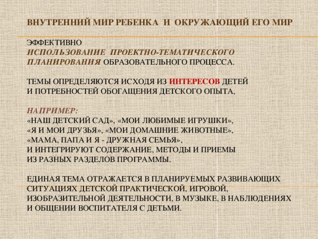 ВНУТРЕННИЙ МИР РЕБЕНКА И ОКРУЖАЮЩИЙ ЕГО МИР   Эффективно   использование проектно-тематического планирования образовательного процесса.   Темы определяются исходя из интересов детей  и потребностей обогащения детского опыта,   например:  «Наш детский сад», «МОИ любимые игрушки»,  «Я и мои друзья», «МОИ Домашние животные»,  «Мама, папа и я - дружная семья»,  и интегрируют содержание, методы и приемы  из разных разделов программы.   Единая тема отражается в планируемых развивающих ситуациях детской практической, игровой, изобразительной деятельности, в музыке, в наблюдениях  и общении воспитателя с детьми.