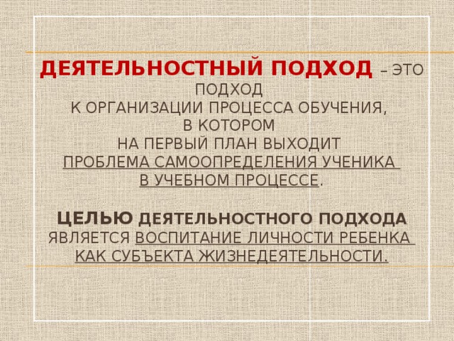 Деятельностный подход  – это подход  к организации процесса обучения,  в котором  на первый план выходит  проблема самоопределения ученика  в учебном процессе .   Целью деятельностного подхода является воспитание личности ребенка  как субъекта жизнедеятельности.