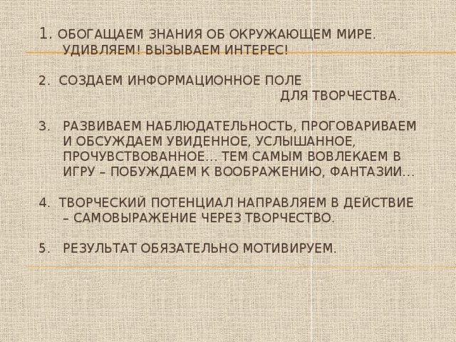 1. Обогащаем знания об окружающем мире.  Удивляем! Вызываем интерес!   2. Создаем информационное поле  для творчества.   3. Развиваем наблюдательность, проговариваем  и обсуждаем увиденное, услышанное,  прочувствованное… тем самым вовлекаем в  игру – побуждаем к воображению, фантазии…   4. Творческий потенциал направляем в действие  – самовыражение через творчество.   5. результат обязательно мотивируем.