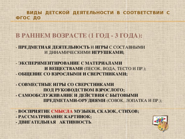 Виды детской деятельности в соответствии с ФГОС ДО     В раннем возрасте (1 год - 3 года):    - предметная деятельность и игры с составными  и динамическими игрушками;    - экспериментирование с материалами  и веществами (песок, вода, тесто и пр.);  - общение со взрослыми и сверстниками;   - совместные игры со сверстниками  под руководством взрослого;  - самообслуживание и действия с бытовыми  предметами-орудиями (совок, лопатка и пр.);   - восприятие смысла музыки, сказок, стихов;  - рассматривание картинок;  - двигательная активность .