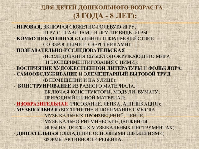 Для детей дошкольного возраста  (3 года - 8 лет):   - игровая, включая сюжетно-ролевую игру,  игру с правилами и другие виды игры;  - коммуникативная (общение и взаимодействие  со взрослыми и сверстниками);  - познавательно-исследовательская   (исследования объектов окружающего мира  и Экспериментирования с ними);  - восприятие художественной литературы и фольклора ;  - самообслуживание и элементарный бытовой труд   (в помещении и на улице);  - конструирование из разного материала,  включая конструкторы, модули, бумагу,  природный и иной материал;  - изобразительная (рисование, лепка, аппликация);  - музыкальная (восприятие и понимание смысла  музыкальных произведений, пение,  музыкально-ритмические движения,  игры на детских музыкальных инструментах);  - двигательная (овладение основными движениями)  формы активности ребенка.