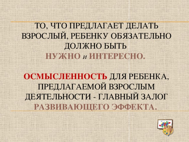 То, что предлагает делать взрослый, ребенку обязательно должно быть  нужно и интересно.   Осмысленность для ребенка, предлагаемой взрослым деятельности - главный залог развивающего эффекта.