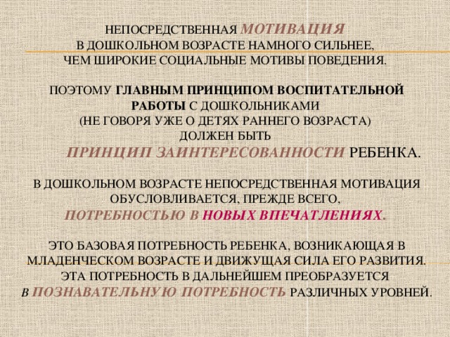 Непосредственная  мотивация   в дошкольном возрасте намного сильнее,  чем широкие социальные мотивы поведения.   ПОЭТОМУ главным принципом воспитательной работы с дошкольниками  (не говоря уже о детях раннего возраста)  должен быть   принцип заинтересованности  ребенка.   В дошкольном возрасте непосредственная мотивация обусловливается, прежде всего,  потребностью в новых впечатлениях .    это базовая потребность ребенка, возникающая в младенческом возрасте и движущая сила его развития. эта потребность В ДАЛЬНЕЙШЕМ преобразуется   в  познавательную потребность  различных уровней.